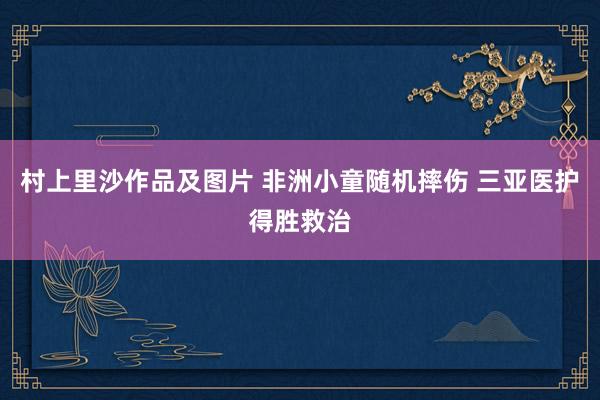 村上里沙作品及图片 非洲小童随机摔伤 三亚医护得胜救治