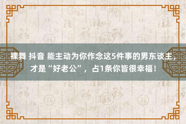 裸舞 抖音 能主动为你作念这5件事的男东谈主，才是“好老公”，占1条你皆很幸福！