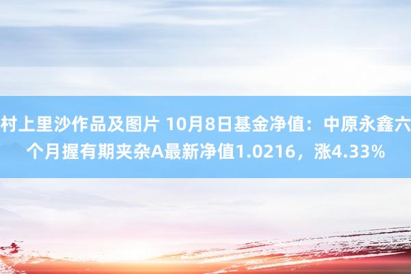 村上里沙作品及图片 10月8日基金净值：中原永鑫六个月握有期夹杂A最新净值1.0216，涨4.33%