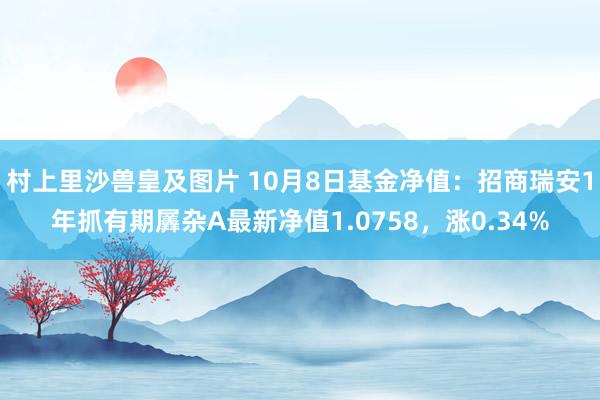 村上里沙兽皇及图片 10月8日基金净值：招商瑞安1年抓有期羼杂A最新净值1.0758，涨0.34%