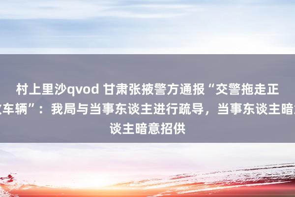 村上里沙qvod 甘肃张掖警方通报“交警拖走正规停放车辆”：我局与当事东谈主进行疏导，当事东谈主暗意招供