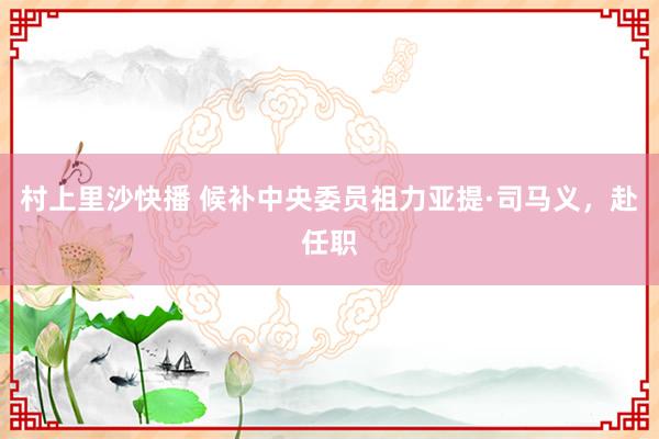 村上里沙快播 候补中央委员祖力亚提·司马义，赴任职