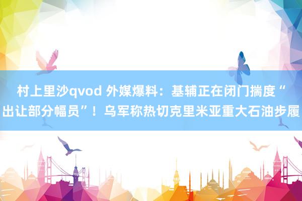 村上里沙qvod 外媒爆料：基辅正在闭门揣度“出让部分幅员”！乌军称热切克里米亚重大石油步履