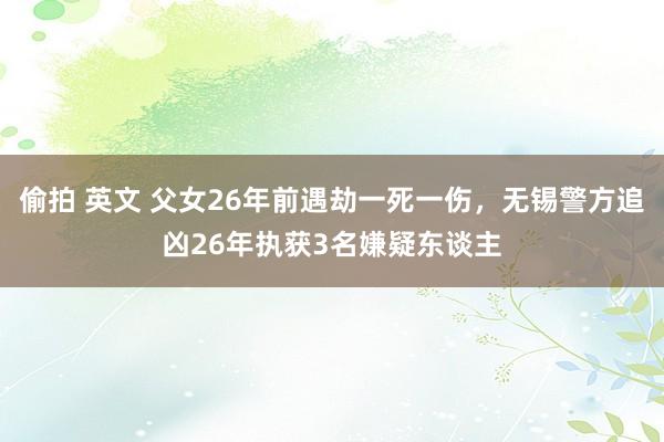 偷拍 英文 父女26年前遇劫一死一伤，无锡警方追凶26年执获3名嫌疑东谈主