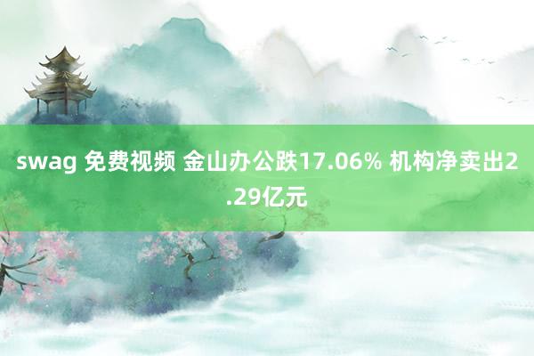 swag 免费视频 金山办公跌17.06% 机构净卖出2.29亿元