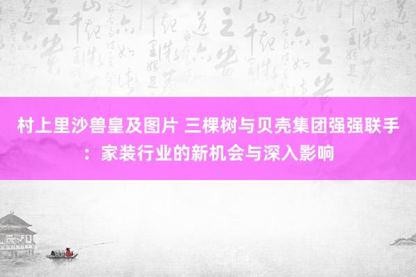 村上里沙兽皇及图片 三棵树与贝壳集团强强联手：家装行业的新机会与深入影响