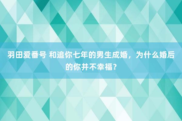 羽田爱番号 和追你七年的男生成婚，为什么婚后的你并不幸福？