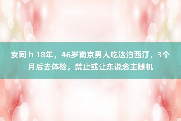 女同 h 18年，46岁南京男人吃达泊西汀，3个月后去体检，禁止或让东说念主随机