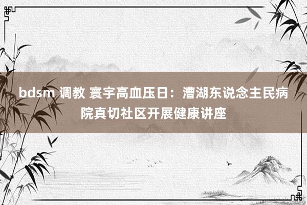 bdsm 调教 寰宇高血压日：漕湖东说念主民病院真切社区开展健康讲座