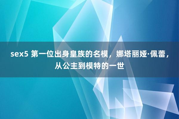 sex5 第一位出身皇族的名模，娜塔丽娅·佩蕾，从公主到模特的一世