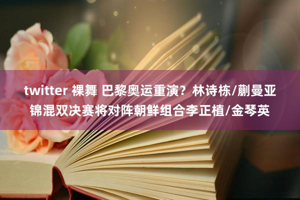 twitter 裸舞 巴黎奥运重演？林诗栋/蒯曼亚锦混双决赛将对阵朝鲜组合李正植/金琴英