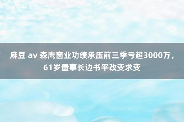 麻豆 av 森鹰窗业功绩承压前三季亏超3000万，61岁董事长边书平改变求变