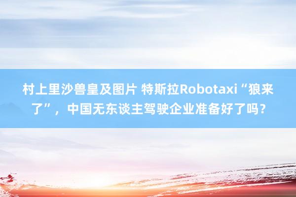 村上里沙兽皇及图片 特斯拉Robotaxi“狼来了”，中国无东谈主驾驶企业准备好了吗？