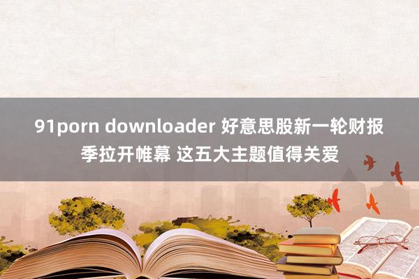 91porn downloader 好意思股新一轮财报季拉开帷幕 这五大主题值得关爱