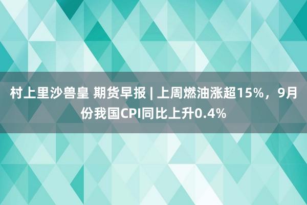 村上里沙兽皇 期货早报 | 上周燃油涨超15%，9月份我国CPI同比上升0.4%