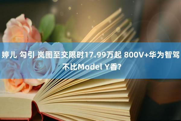 婷儿 勾引 岚图至交限时17.99万起 800V+华为智驾 不比Model Y香?