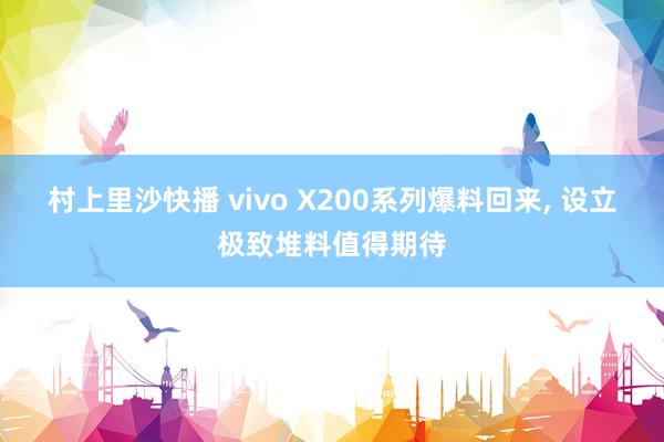 村上里沙快播 vivo X200系列爆料回来， 设立极致堆料值得期待