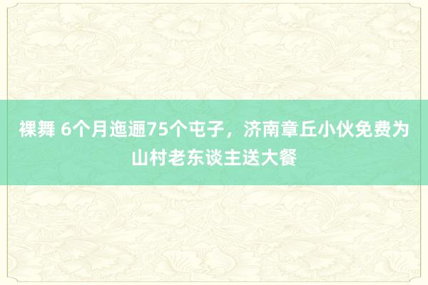 裸舞 6个月迤逦75个屯子，济南章丘小伙免费为山村老东谈主送大餐