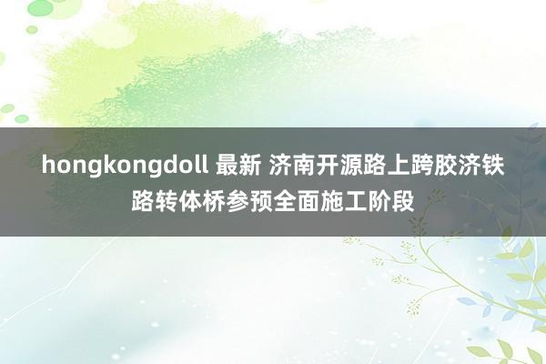 hongkongdoll 最新 济南开源路上跨胶济铁路转体桥参预全面施工阶段