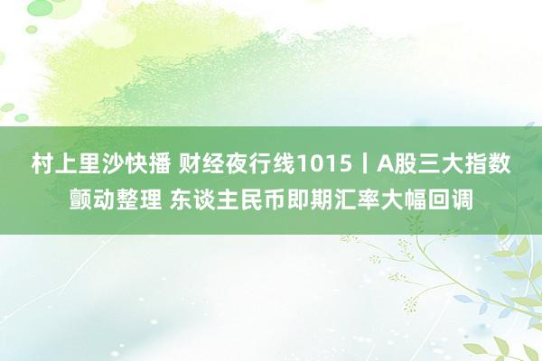 村上里沙快播 财经夜行线1015丨A股三大指数颤动整理 东谈主民币即期汇率大幅回调