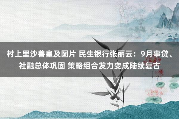 村上里沙兽皇及图片 民生银行张丽云：9月事贷、社融总体巩固 策略组合发力变成陆续复古