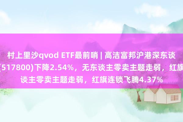 村上里沙qvod ETF最前哨 | 高洁富邦沪港深东谈主工智能50ETF(517800)下降2.54%，无东谈主零卖主题走弱，红旗连锁飞腾4.37%