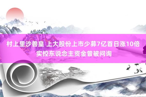 村上里沙兽皇 上大股份上市少募7亿首日涨10倍 实控东说念主资金曾被问询