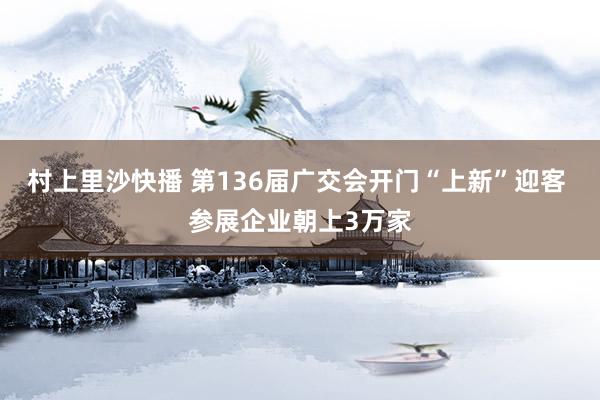 村上里沙快播 第136届广交会开门“上新”迎客 参展企业朝上3万家