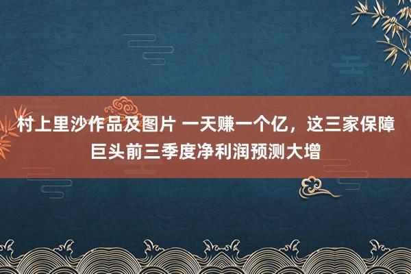 村上里沙作品及图片 一天赚一个亿，这三家保障巨头前三季度净利润预测大增