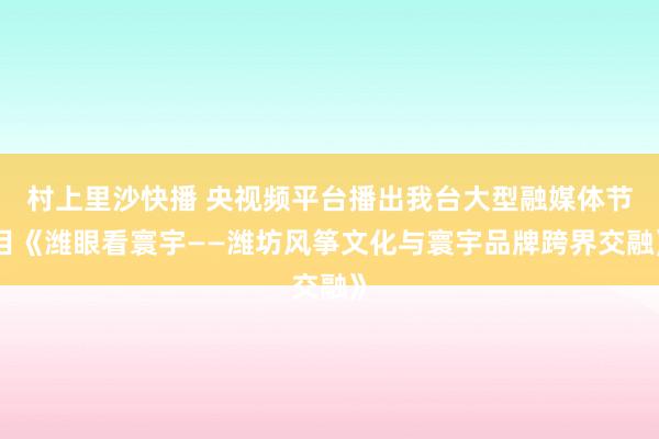 村上里沙快播 央视频平台播出我台大型融媒体节目《潍眼看寰宇——潍坊风筝文化与寰宇品牌跨界交融》