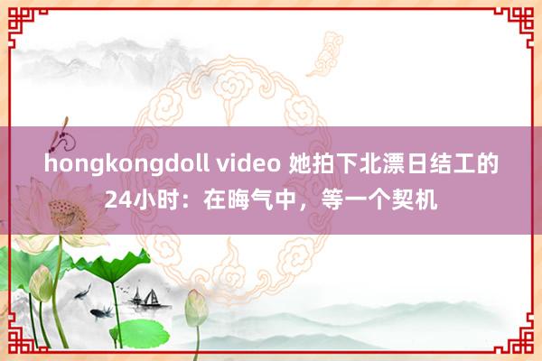 hongkongdoll video 她拍下北漂日结工的24小时：在晦气中，等一个契机