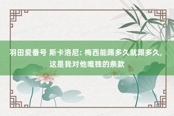 羽田爱番号 斯卡洛尼: 梅西能踢多久就踢多久， 这是我对他唯独的条款