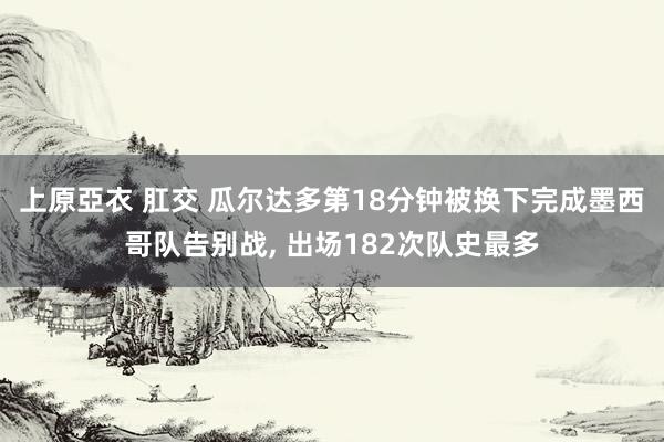 上原亞衣 肛交 瓜尔达多第18分钟被换下完成墨西哥队告别战， 出场182次队史最多