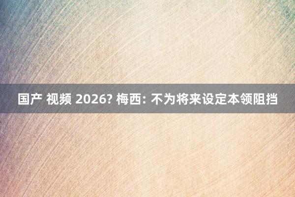 国产 视频 2026? 梅西: 不为将来设定本领阻挡