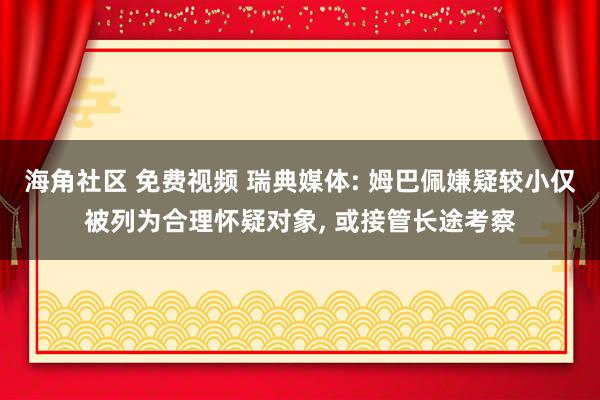 海角社区 免费视频 瑞典媒体: 姆巴佩嫌疑较小仅被列为合理怀疑对象， 或接管长途考察