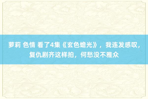 萝莉 色情 看了4集《玄色蟾光》，我连发感叹，复仇剧齐这样拍，何愁没不雅众