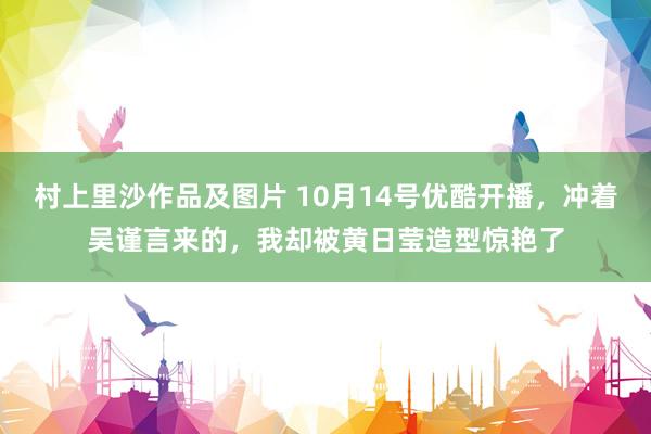 村上里沙作品及图片 10月14号优酷开播，冲着吴谨言来的，我却被黄日莹造型惊艳了