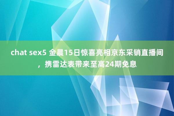 chat sex5 金晨15日惊喜亮相京东采销直播间，携雷达表带来至高24期免息