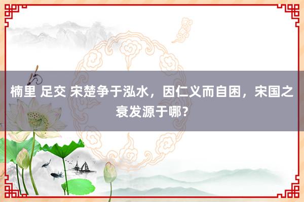 楠里 足交 宋楚争于泓水，因仁义而自困，宋国之衰发源于哪？