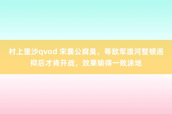 村上里沙qvod 宋襄公腐臭，等敌军渡河整顿遏抑后才肯开战，效果输得一败涂地