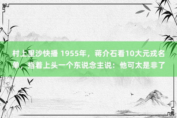 村上里沙快播 1955年，蒋介石看10大元戎名单，指着上头一个东说念主说：他可太是非了