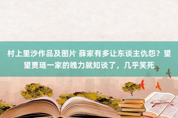 村上里沙作品及图片 薛家有多让东谈主仇怨？望望贾琏一家的魄力就知谈了，几乎笑死