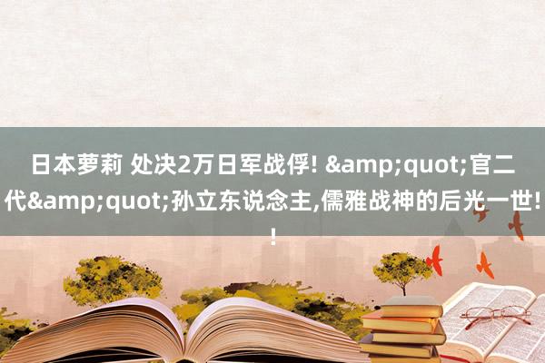 日本萝莉 处决2万日军战俘! &quot;官二代&quot;孙立东说念主，儒雅战神的后光一世!