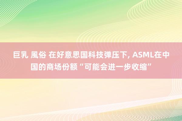 巨乳 風俗 在好意思国科技弹压下， ASML在中国的商场份额“可能会进一步收缩”