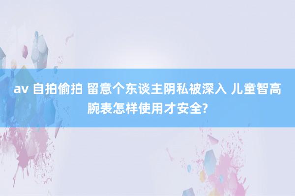 av 自拍偷拍 留意个东谈主阴私被深入 儿童智高腕表怎样使用才安全?