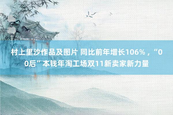 村上里沙作品及图片 同比前年增长106% ， “00后”本钱年淘工场双11新卖家新力量