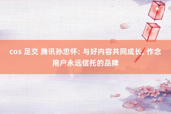 cos 足交 腾讯孙忠怀: 与好内容共同成长， 作念用户永远信托的品牌