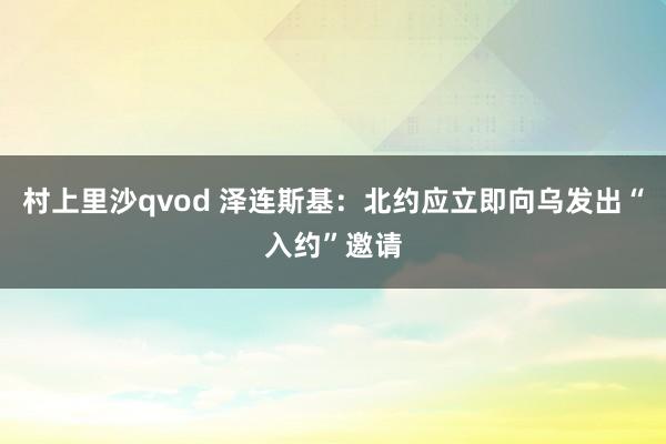 村上里沙qvod 泽连斯基：北约应立即向乌发出“入约”邀请