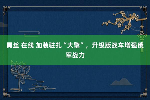 黑丝 在线 加装驻扎“大氅”，升级版战车增强俄军战力