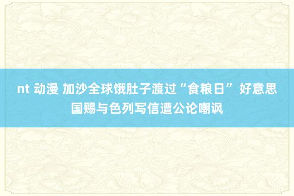 nt 动漫 加沙全球饿肚子渡过“食粮日” 好意思国赐与色列写信遭公论嘲讽